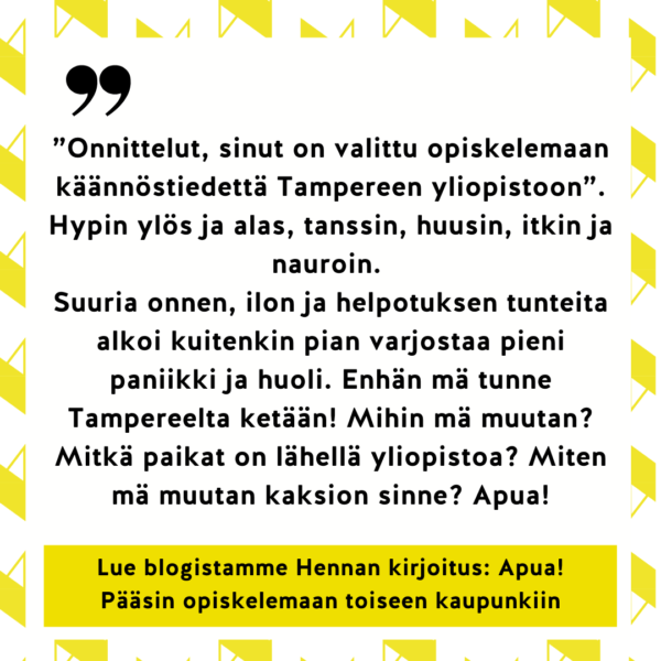 ”Onnittelut, sinut on valittu opiskelemaan käännöstiedettä Tampereen yliopistoon”. Hypin ylös ja alas, tanssin, huusin, itkin ja nauroin.
Suuria onnen, ilon ja helpotuksen tunteita alkoi kuitenkin pian varjostaa pieni paniikki ja huoli. Enhän mä tunne Tampereelta ketään! Mihin mä muutan? Mitkä paikat on lähellä yliopistoa? Miten mä muutan kaksion sinne? Apua! Lue blogistamme Hennan kirjoitus: Apua! Pääsin opiskelemaan toiseen kaupunkiin