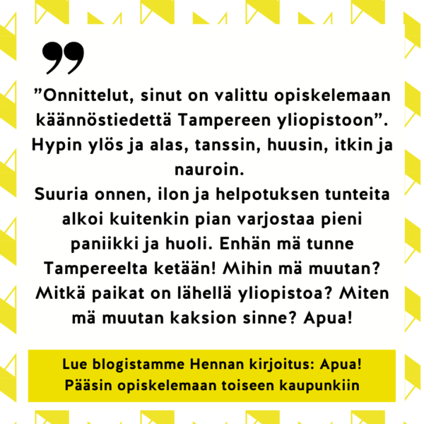 ”Onnittelut, sinut on valittu opiskelemaan käännöstiedettä Tampereen yliopistoon”. Hypin ylös ja alas, tanssin, huusin, itkin ja nauroin. 
Suuria onnen, ilon ja helpotuksen tunteita alkoi kuitenkin pian varjostaa pieni paniikki ja huoli. Enhän mä tunne Tampereelta ketään! Mihin mä muutan? Mitkä paikat on lähellä yliopistoa? Miten mä muutan kaksion sinne? Apua! Lue blogistamme Hennan kirjoitus: Apua! Pääsin opiskelemaan toiseen kaupunkiin