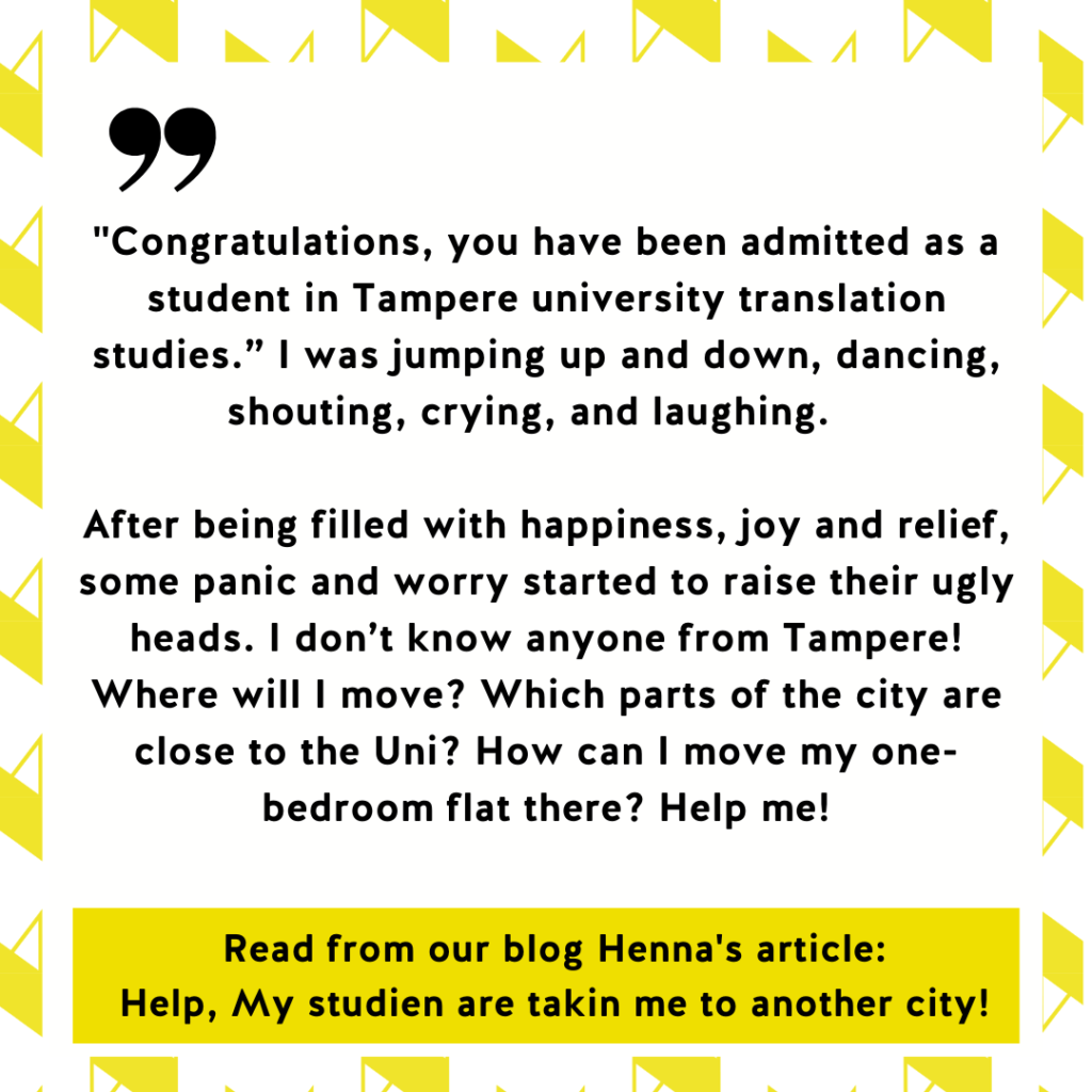 "Congratulations, you have been admitted as a student in Tampere university translation studies.” I was jumping up and down, dancing, shouting, crying, and laughing.
After being filled with happiness, joy and relief, some panic and worry started to raise their ugly heads. I don’t know anyone from Tampere! Where will I move? Which parts of the city are close to the Uni? How can I move my one-bedroom flat there? Help me! Read from our blog Henna's article:
Help, My studien are takin me to another city!