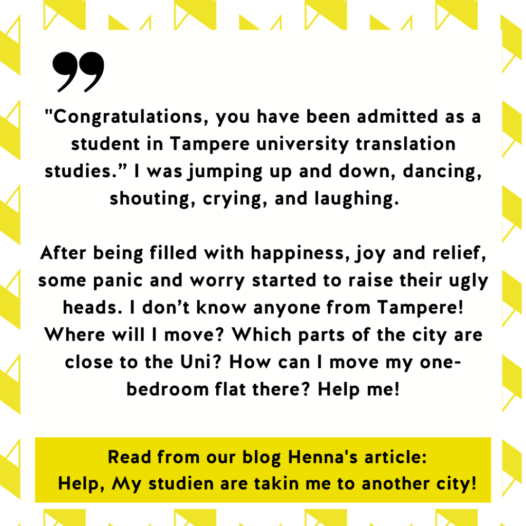 "Congratulations, you have been admitted as a student in Tampere university translation studies.” I was jumping up and down, dancing, shouting, crying, and laughing.   

After being filled with happiness, joy and relief, some panic and worry started to raise their ugly heads. I don’t know anyone from Tampere! Where will I move? Which parts of the city are close to the Uni? How can I move my one-bedroom flat there? Help me! Read from our blog Henna's article:
Help, My studien are takin me to another city!