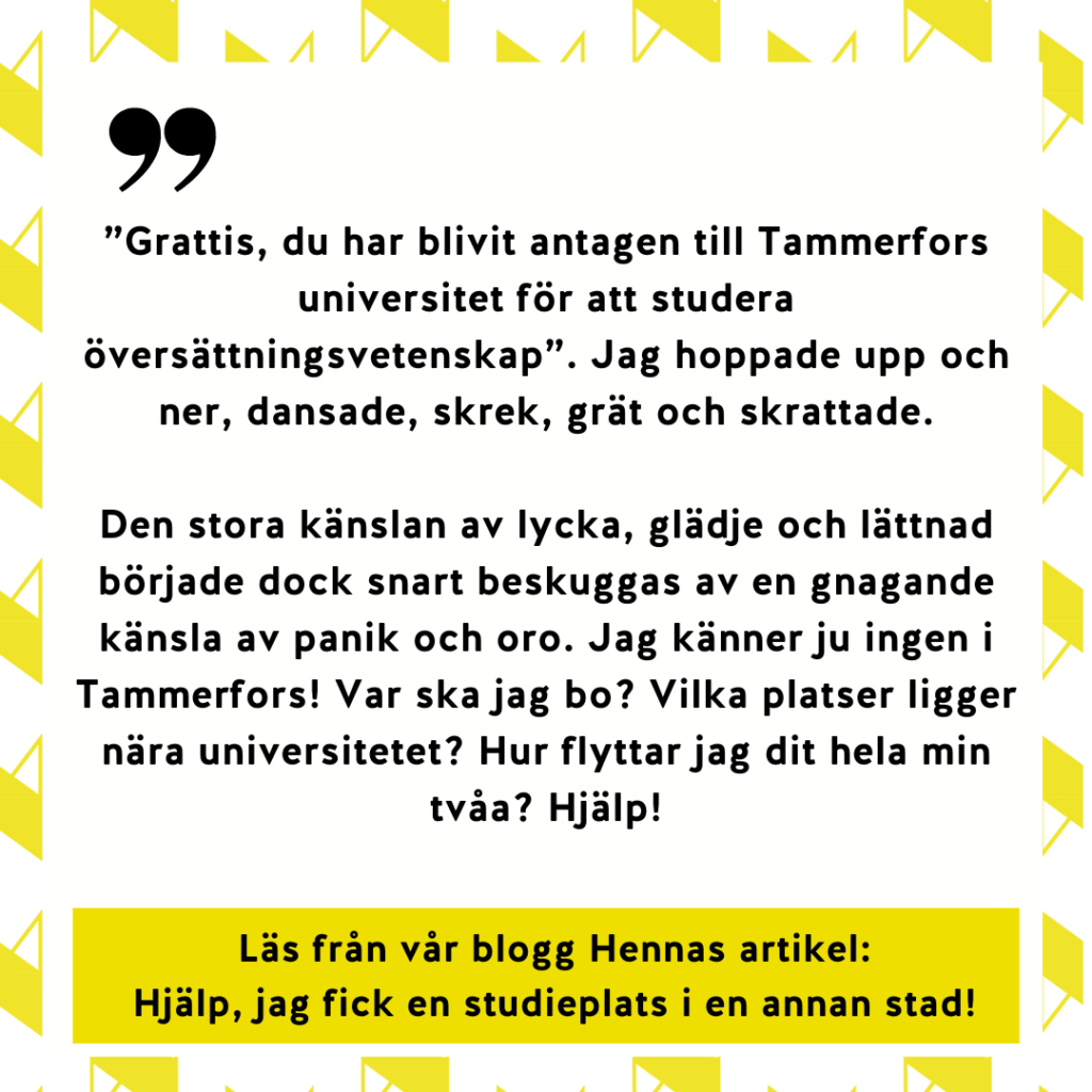”Grattis, du har blivit antagen till Tammerfors universitet för att studera översättningsvetenskap”. Jag hoppade upp och ner, dansade, skrek, grät och skrattade.
Den stora känslan av lycka, glädje och lättnad började dock snart beskuggas av en gnagande känsla av panik och oro. Jag känner ju ingen i Tammerfors! Var ska jag bo? Vilka platser ligger nära universitetet? Hur flyttar jag dit hela min tvåa? Hjälp! Läs från vår blogg Hennas artikel:
Hjälp, jag fick en studieplats i en annan stad!