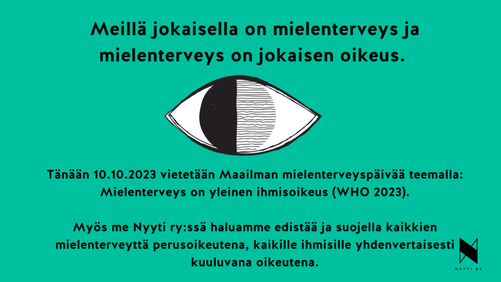 Keltainen neliö, jonka ylälaidassa teksti: Meillä jokaisella on mielenterveys ja mielenterveys on jokaisen oikeus. Tekstin alla piirretty mustavalkoinen silmä, jonka iiriksen vasen puoli on musta ja jonkaoikea puolisko on Tänään 10.10.2023täytetty mustilla vaakaviivoilla. Silmän alla teksti: Tänään 10.10.2023 vietetään Maailman mielenterveyspäivää teemalla ”Mielenterveys on yleinen ihmisoikeus” (WHO 2023). Myös me Nyyti ry:ssä haluamme edistää ja suojella kaikkien mielenterveyttä perusoikeutena, kaikille ihmisille yhdenvertaisesti kuuluvana oikeutena. Vasemmassa alakulmassa Nyyti ry:n tunnus eli tyylitelty N-kirjain ja alla teksti Nyyti ry.