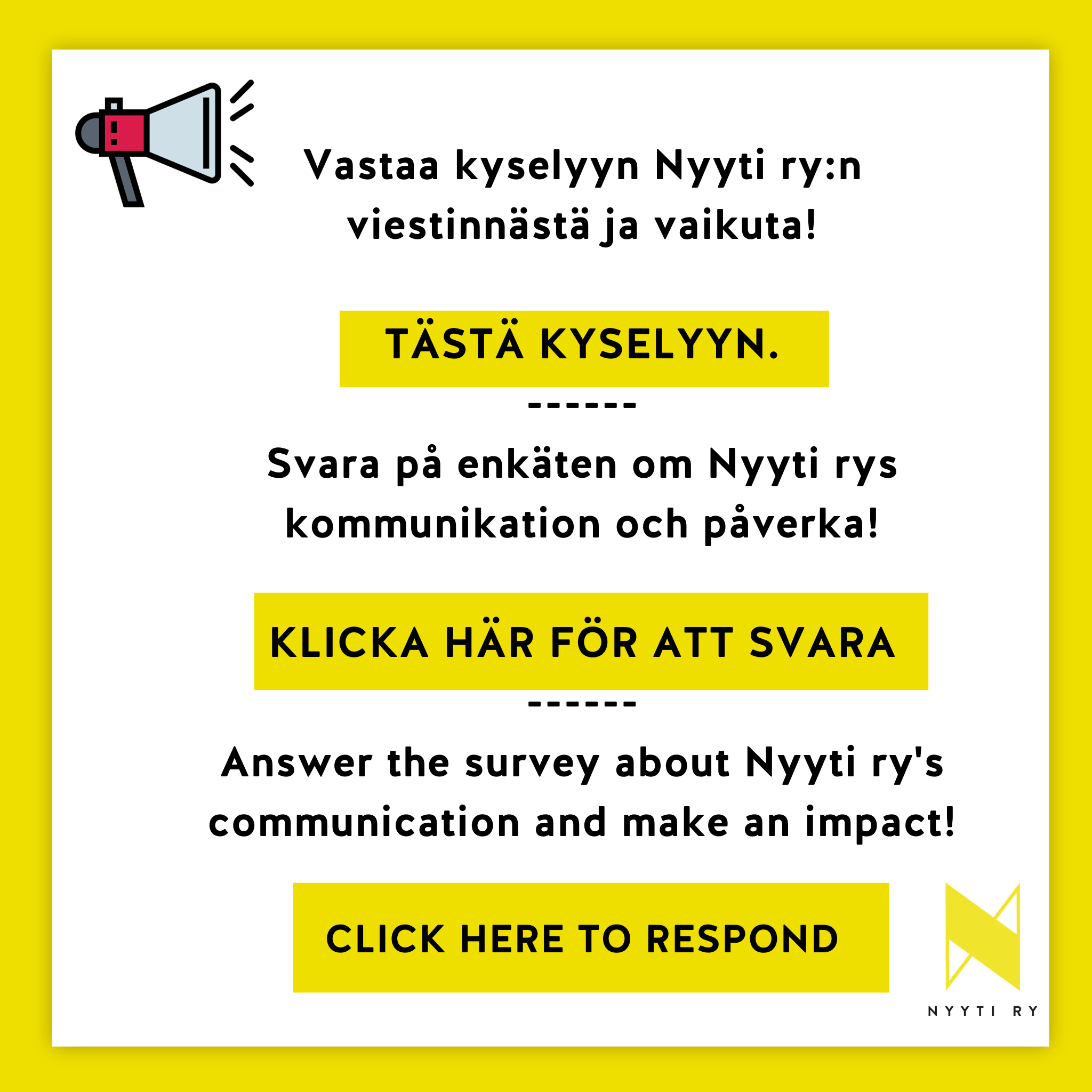 Keltareunainen valkoinen neliö, jossa tekstit: Vastaa kyselyyn Nyyti ry:n viestinnästä ja vaikuta! TÄSTÄ KYSELYYN. Svara på enkäten om Nyyti rys kommunikation och påverka! KLICKA HÄR FÖR ATT SVARA. Answer the survey about Nyyti ry's communication and make an impact! CLICK HERE TO RESPOND. Valkoisen alueen vasemmassa yläkulmassa on piirretty megafoni ja oikeassa alakulmassa Nyyti ry:n tunnus.