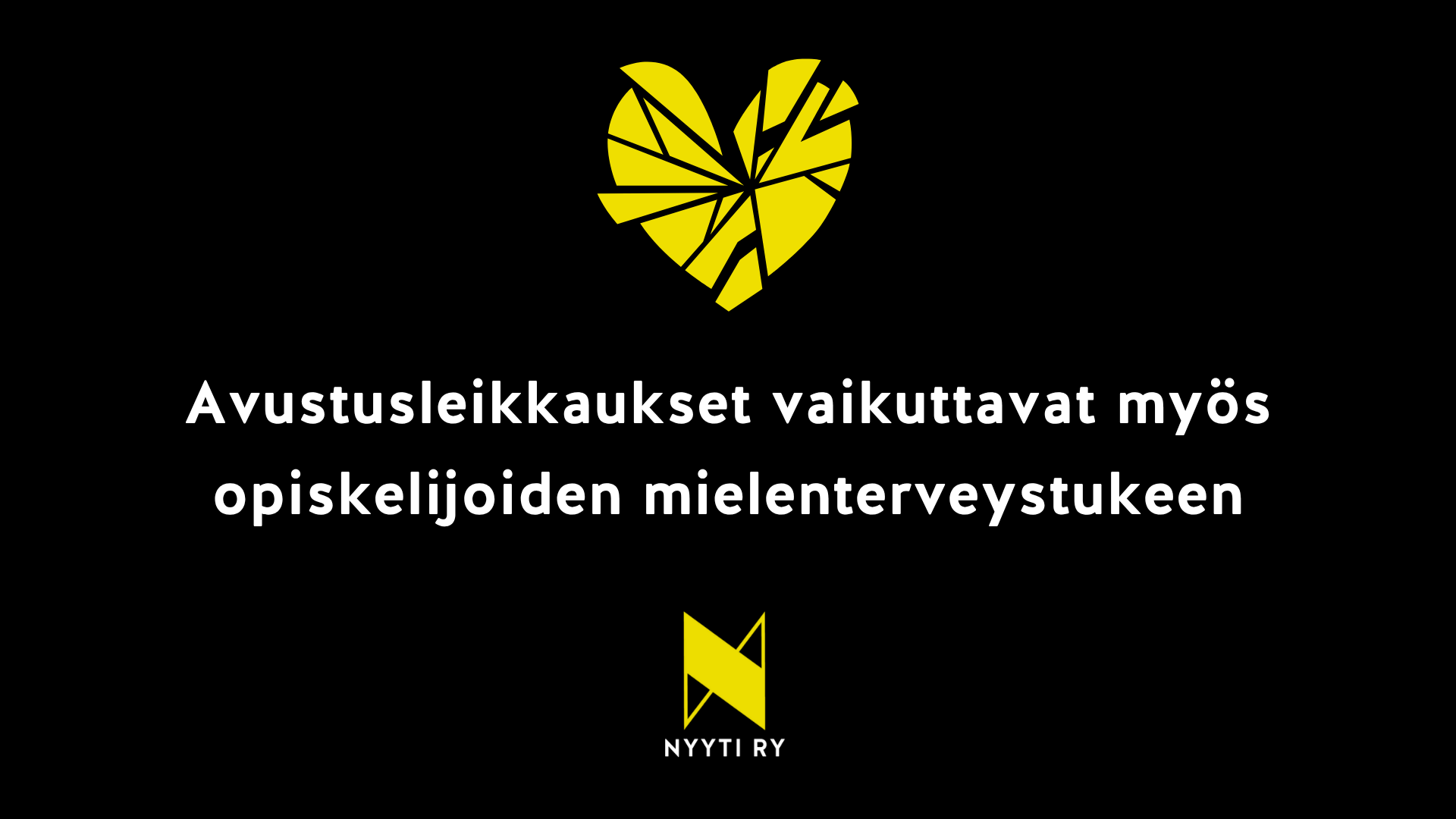 Mustalla taustalla keltainen pirstaloitunut sydän, jonka alla teksti: Avustusleikkaukset vaikuttavat myös opiskelijoiden mielenterveystukeen. TEkstin alla Nyyti ry:n tunnus keltainen tyylitelty N-kirjain ja teksti Nyyti ry.