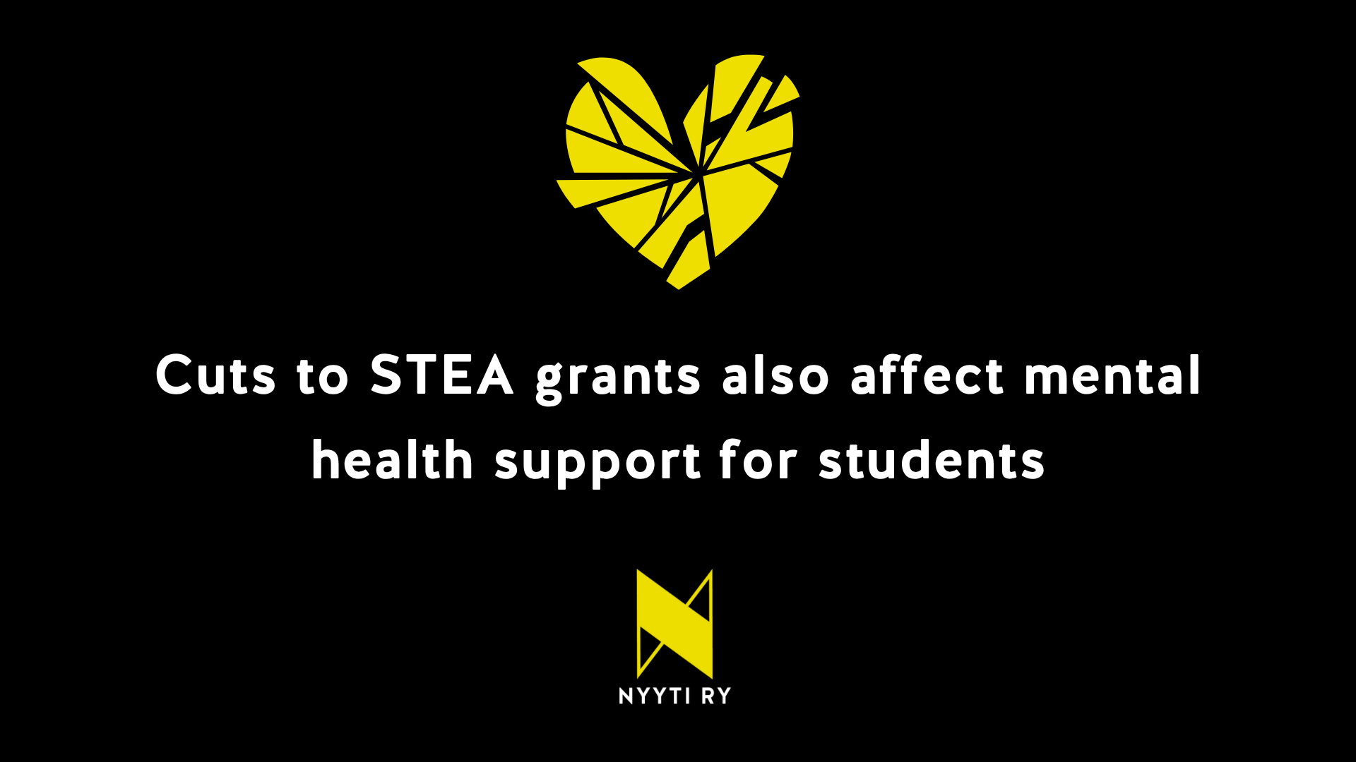 A yellow fragmented heart on a black background, with the text below it: “Cuts to government grants also affect mental health support for students.” Below the text is Nyyti ry’s logo: a stylised yellow letter N and the text “Nyyti ry”.