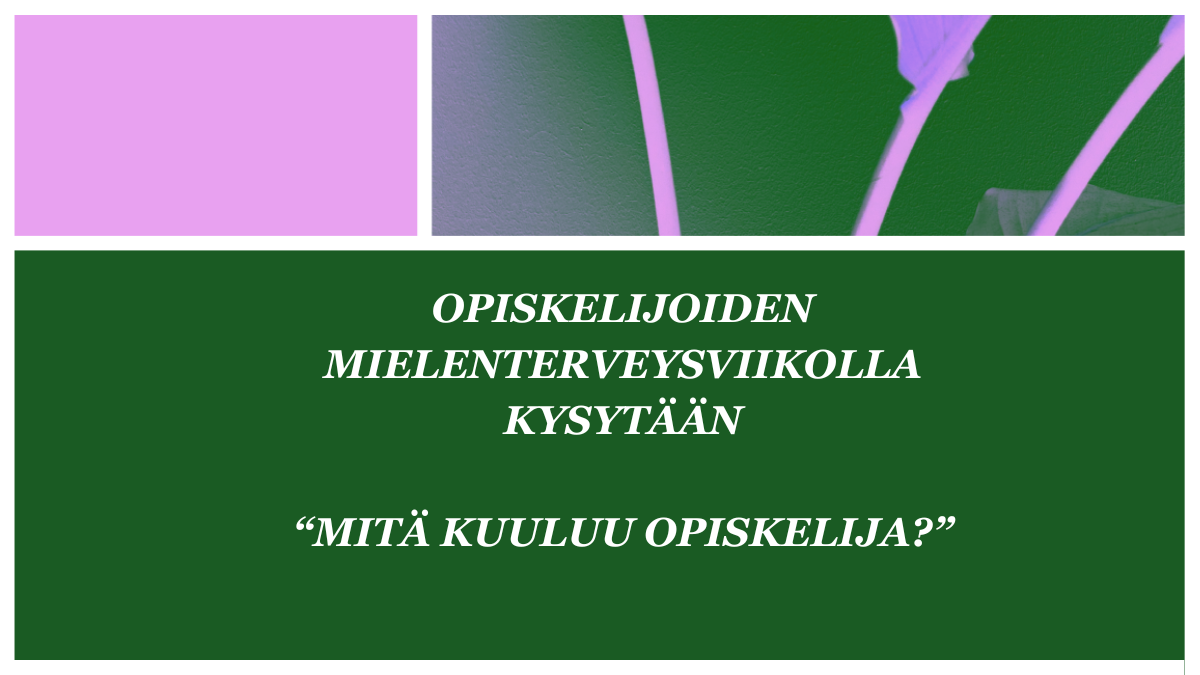 Kuvassa on vasemmassa yläkulmassa pinkki neliö ja sen oikealla puolella pinkki kukkakuivio vihreällä pohjalla. Kuvan keskellä on vihreällä pohjalla teksti "Opiskelijoiden mielenterveysviikolla kysytään: "Mitä kuuluu opiskelija?".
