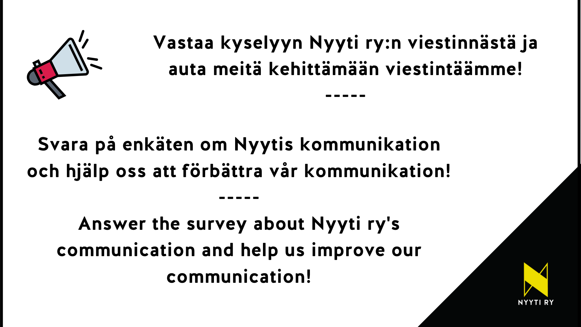 Viestinnän kysely Vasemmassa yläkulmassa megafoni ja oikeassa alakulmassa Nyyti ry:n tunnus. Kuvassa tekstit: Vastaa kyselyyn Nyyti ry:n viestinnästä ja auta meitä kehittämään viestintäämme! Svara på enkäten om Nyytis kommunikation och hjälp oss att förbättra vår kommunikation! Answer the survey about Nyyti ry's communication and help us improve our communication!