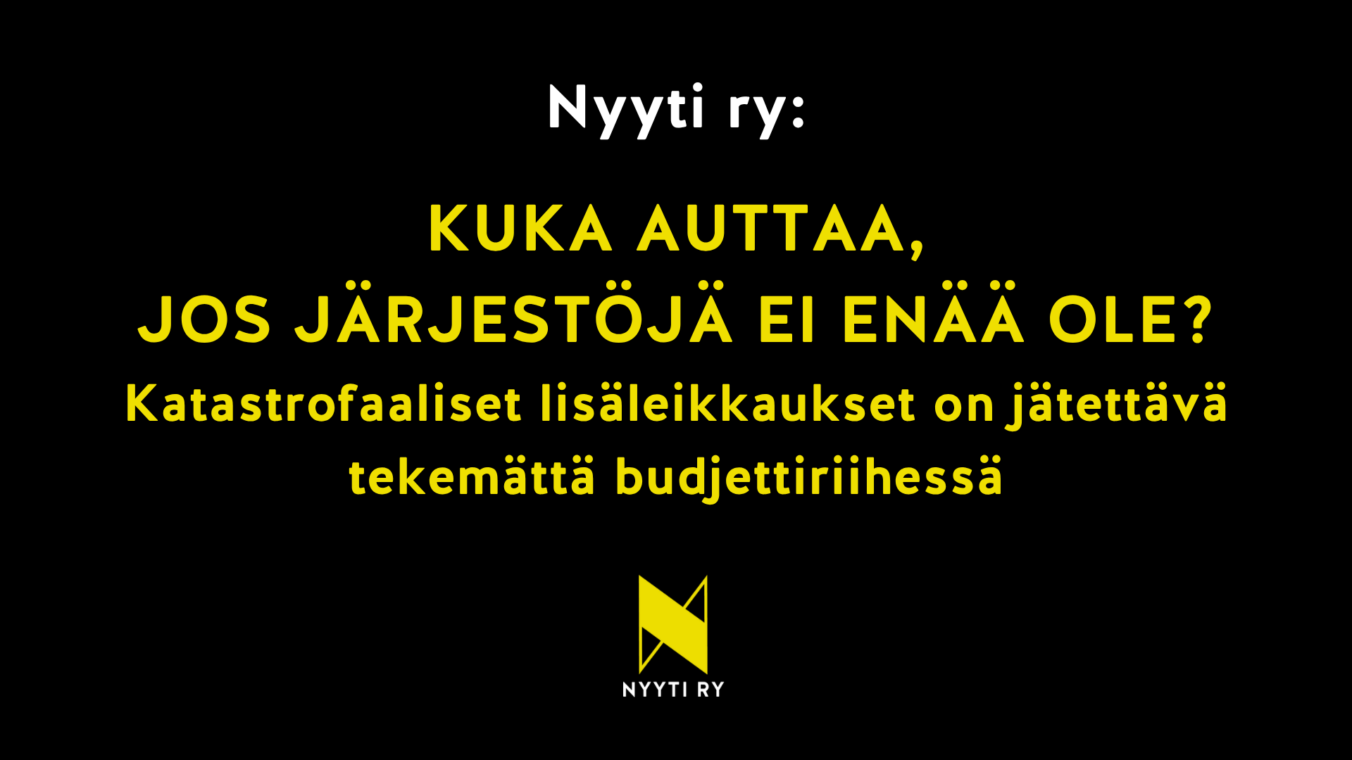 Kuva, jossa mustalla pohjalla keltaisella teksti: "Kuka auttaa, jos järjestöjä ei enää ole? Katastrofaaliset lisäleikkaukset on jätettävä tekemättä budjettiriihessä"